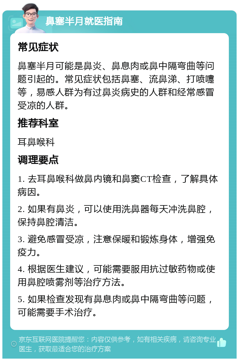 鼻塞半月就医指南 常见症状 鼻塞半月可能是鼻炎、鼻息肉或鼻中隔弯曲等问题引起的。常见症状包括鼻塞、流鼻涕、打喷嚏等，易感人群为有过鼻炎病史的人群和经常感冒受凉的人群。 推荐科室 耳鼻喉科 调理要点 1. 去耳鼻喉科做鼻内镜和鼻窦CT检查，了解具体病因。 2. 如果有鼻炎，可以使用洗鼻器每天冲洗鼻腔，保持鼻腔清洁。 3. 避免感冒受凉，注意保暖和锻炼身体，增强免疫力。 4. 根据医生建议，可能需要服用抗过敏药物或使用鼻腔喷雾剂等治疗方法。 5. 如果检查发现有鼻息肉或鼻中隔弯曲等问题，可能需要手术治疗。