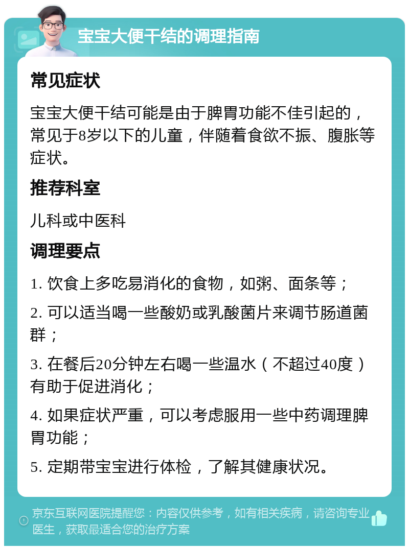 宝宝大便干结的调理指南 常见症状 宝宝大便干结可能是由于脾胃功能不佳引起的，常见于8岁以下的儿童，伴随着食欲不振、腹胀等症状。 推荐科室 儿科或中医科 调理要点 1. 饮食上多吃易消化的食物，如粥、面条等； 2. 可以适当喝一些酸奶或乳酸菌片来调节肠道菌群； 3. 在餐后20分钟左右喝一些温水（不超过40度）有助于促进消化； 4. 如果症状严重，可以考虑服用一些中药调理脾胃功能； 5. 定期带宝宝进行体检，了解其健康状况。