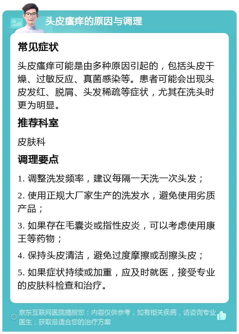 头皮瘙痒的原因与调理 常见症状 头皮瘙痒可能是由多种原因引起的，包括头皮干燥、过敏反应、真菌感染等。患者可能会出现头皮发红、脱屑、头发稀疏等症状，尤其在洗头时更为明显。 推荐科室 皮肤科 调理要点 1. 调整洗发频率，建议每隔一天洗一次头发； 2. 使用正规大厂家生产的洗发水，避免使用劣质产品； 3. 如果存在毛囊炎或指性皮炎，可以考虑使用康王等药物； 4. 保持头皮清洁，避免过度摩擦或刮擦头皮； 5. 如果症状持续或加重，应及时就医，接受专业的皮肤科检查和治疗。