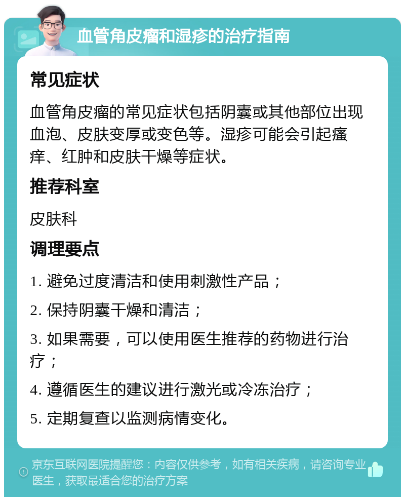 血管角皮瘤和湿疹的治疗指南 常见症状 血管角皮瘤的常见症状包括阴囊或其他部位出现血泡、皮肤变厚或变色等。湿疹可能会引起瘙痒、红肿和皮肤干燥等症状。 推荐科室 皮肤科 调理要点 1. 避免过度清洁和使用刺激性产品； 2. 保持阴囊干燥和清洁； 3. 如果需要，可以使用医生推荐的药物进行治疗； 4. 遵循医生的建议进行激光或冷冻治疗； 5. 定期复查以监测病情变化。