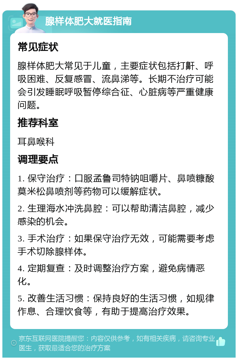 腺样体肥大就医指南 常见症状 腺样体肥大常见于儿童，主要症状包括打鼾、呼吸困难、反复感冒、流鼻涕等。长期不治疗可能会引发睡眠呼吸暂停综合征、心脏病等严重健康问题。 推荐科室 耳鼻喉科 调理要点 1. 保守治疗：口服孟鲁司特钠咀嚼片、鼻喷糠酸莫米松鼻喷剂等药物可以缓解症状。 2. 生理海水冲洗鼻腔：可以帮助清洁鼻腔，减少感染的机会。 3. 手术治疗：如果保守治疗无效，可能需要考虑手术切除腺样体。 4. 定期复查：及时调整治疗方案，避免病情恶化。 5. 改善生活习惯：保持良好的生活习惯，如规律作息、合理饮食等，有助于提高治疗效果。