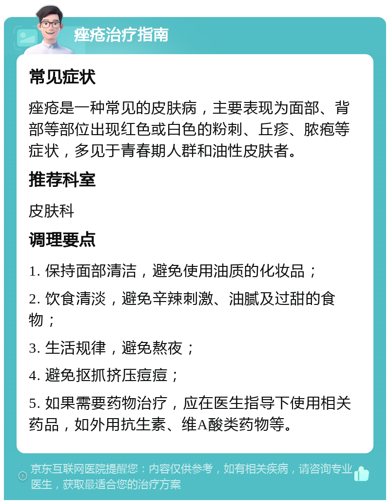 痤疮治疗指南 常见症状 痤疮是一种常见的皮肤病，主要表现为面部、背部等部位出现红色或白色的粉刺、丘疹、脓疱等症状，多见于青春期人群和油性皮肤者。 推荐科室 皮肤科 调理要点 1. 保持面部清洁，避免使用油质的化妆品； 2. 饮食清淡，避免辛辣刺激、油腻及过甜的食物； 3. 生活规律，避免熬夜； 4. 避免抠抓挤压痘痘； 5. 如果需要药物治疗，应在医生指导下使用相关药品，如外用抗生素、维A酸类药物等。