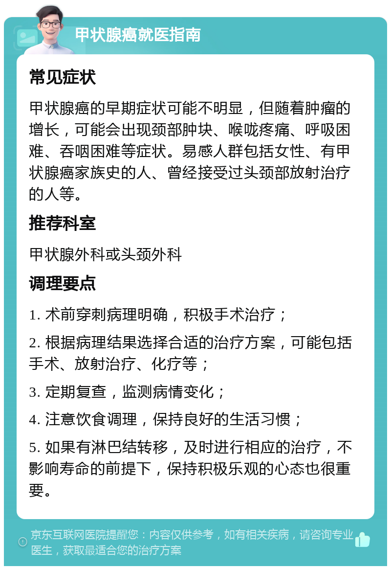 甲状腺癌就医指南 常见症状 甲状腺癌的早期症状可能不明显，但随着肿瘤的增长，可能会出现颈部肿块、喉咙疼痛、呼吸困难、吞咽困难等症状。易感人群包括女性、有甲状腺癌家族史的人、曾经接受过头颈部放射治疗的人等。 推荐科室 甲状腺外科或头颈外科 调理要点 1. 术前穿刺病理明确，积极手术治疗； 2. 根据病理结果选择合适的治疗方案，可能包括手术、放射治疗、化疗等； 3. 定期复查，监测病情变化； 4. 注意饮食调理，保持良好的生活习惯； 5. 如果有淋巴结转移，及时进行相应的治疗，不影响寿命的前提下，保持积极乐观的心态也很重要。