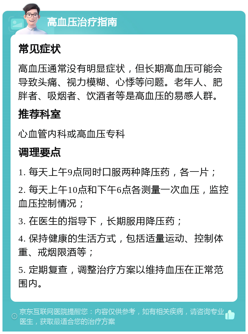 高血压治疗指南 常见症状 高血压通常没有明显症状，但长期高血压可能会导致头痛、视力模糊、心悸等问题。老年人、肥胖者、吸烟者、饮酒者等是高血压的易感人群。 推荐科室 心血管内科或高血压专科 调理要点 1. 每天上午9点同时口服两种降压药，各一片； 2. 每天上午10点和下午6点各测量一次血压，监控血压控制情况； 3. 在医生的指导下，长期服用降压药； 4. 保持健康的生活方式，包括适量运动、控制体重、戒烟限酒等； 5. 定期复查，调整治疗方案以维持血压在正常范围内。