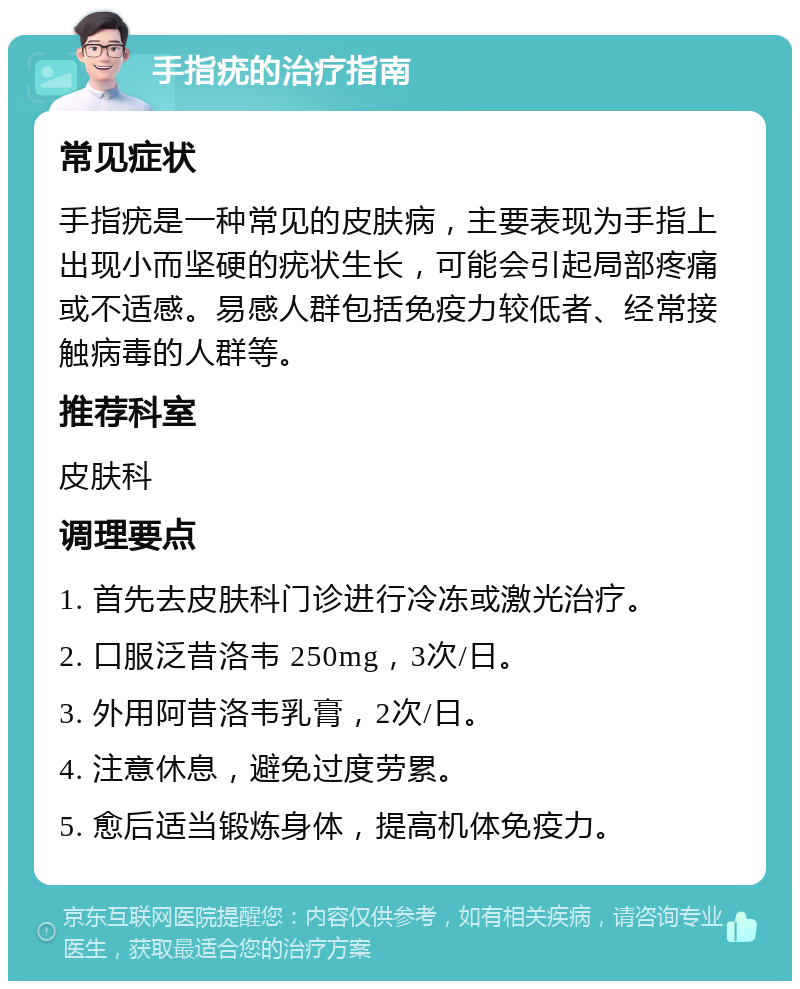 手指疣的治疗指南 常见症状 手指疣是一种常见的皮肤病，主要表现为手指上出现小而坚硬的疣状生长，可能会引起局部疼痛或不适感。易感人群包括免疫力较低者、经常接触病毒的人群等。 推荐科室 皮肤科 调理要点 1. 首先去皮肤科门诊进行冷冻或激光治疗。 2. 口服泛昔洛韦 250mg，3次/日。 3. 外用阿昔洛韦乳膏，2次/日。 4. 注意休息，避免过度劳累。 5. 愈后适当锻炼身体，提高机体免疫力。