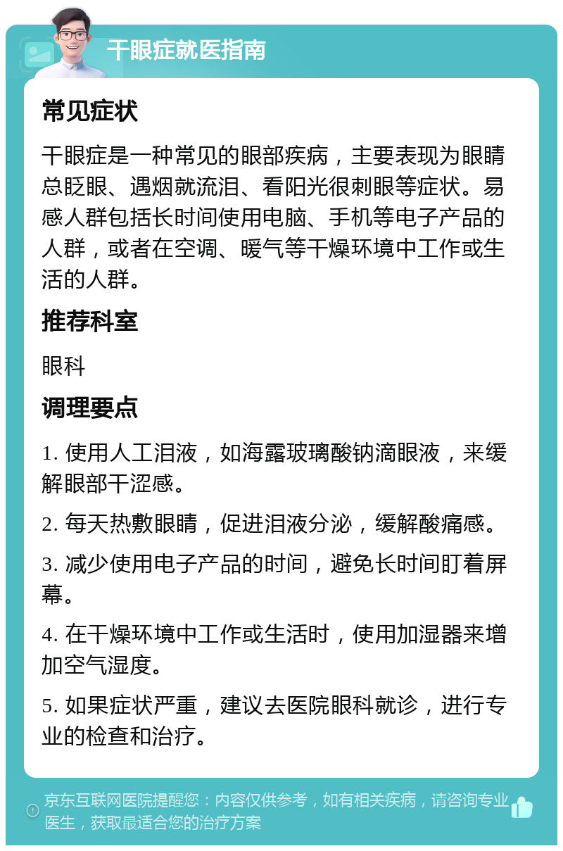 干眼症就医指南 常见症状 干眼症是一种常见的眼部疾病，主要表现为眼睛总眨眼、遇烟就流泪、看阳光很刺眼等症状。易感人群包括长时间使用电脑、手机等电子产品的人群，或者在空调、暖气等干燥环境中工作或生活的人群。 推荐科室 眼科 调理要点 1. 使用人工泪液，如海露玻璃酸钠滴眼液，来缓解眼部干涩感。 2. 每天热敷眼睛，促进泪液分泌，缓解酸痛感。 3. 减少使用电子产品的时间，避免长时间盯着屏幕。 4. 在干燥环境中工作或生活时，使用加湿器来增加空气湿度。 5. 如果症状严重，建议去医院眼科就诊，进行专业的检查和治疗。