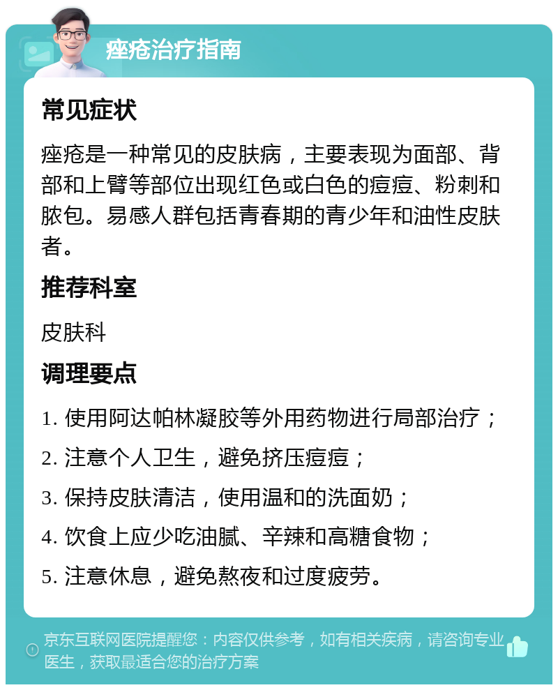 痤疮治疗指南 常见症状 痤疮是一种常见的皮肤病，主要表现为面部、背部和上臂等部位出现红色或白色的痘痘、粉刺和脓包。易感人群包括青春期的青少年和油性皮肤者。 推荐科室 皮肤科 调理要点 1. 使用阿达帕林凝胶等外用药物进行局部治疗； 2. 注意个人卫生，避免挤压痘痘； 3. 保持皮肤清洁，使用温和的洗面奶； 4. 饮食上应少吃油腻、辛辣和高糖食物； 5. 注意休息，避免熬夜和过度疲劳。