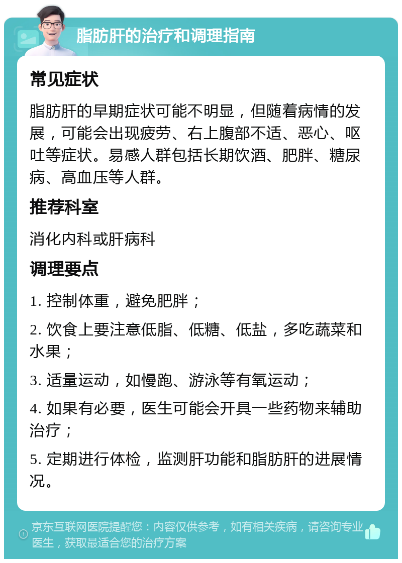 脂肪肝的治疗和调理指南 常见症状 脂肪肝的早期症状可能不明显，但随着病情的发展，可能会出现疲劳、右上腹部不适、恶心、呕吐等症状。易感人群包括长期饮酒、肥胖、糖尿病、高血压等人群。 推荐科室 消化内科或肝病科 调理要点 1. 控制体重，避免肥胖； 2. 饮食上要注意低脂、低糖、低盐，多吃蔬菜和水果； 3. 适量运动，如慢跑、游泳等有氧运动； 4. 如果有必要，医生可能会开具一些药物来辅助治疗； 5. 定期进行体检，监测肝功能和脂肪肝的进展情况。