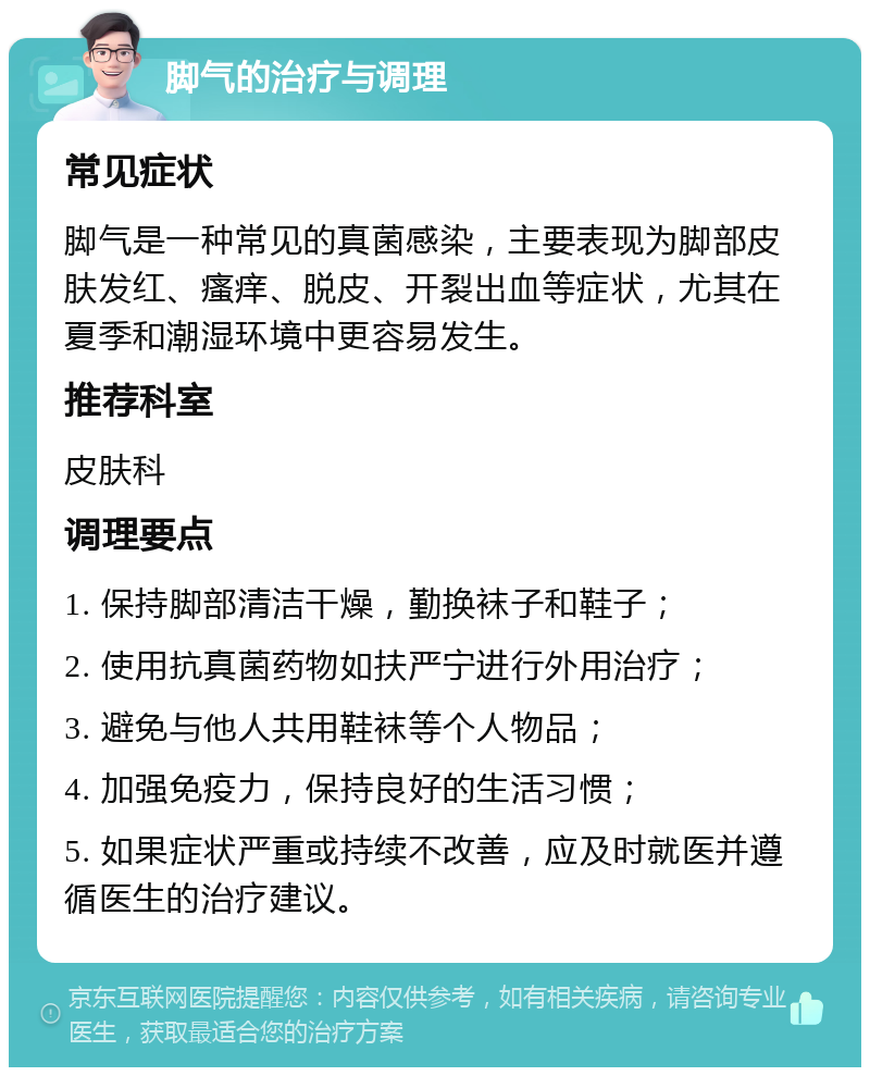 脚气的治疗与调理 常见症状 脚气是一种常见的真菌感染，主要表现为脚部皮肤发红、瘙痒、脱皮、开裂出血等症状，尤其在夏季和潮湿环境中更容易发生。 推荐科室 皮肤科 调理要点 1. 保持脚部清洁干燥，勤换袜子和鞋子； 2. 使用抗真菌药物如扶严宁进行外用治疗； 3. 避免与他人共用鞋袜等个人物品； 4. 加强免疫力，保持良好的生活习惯； 5. 如果症状严重或持续不改善，应及时就医并遵循医生的治疗建议。