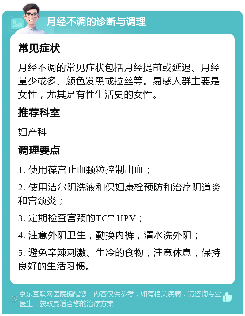 月经不调的诊断与调理 常见症状 月经不调的常见症状包括月经提前或延迟、月经量少或多、颜色发黑或拉丝等。易感人群主要是女性，尤其是有性生活史的女性。 推荐科室 妇产科 调理要点 1. 使用葆宫止血颗粒控制出血； 2. 使用洁尔阴洗液和保妇康栓预防和治疗阴道炎和宫颈炎； 3. 定期检查宫颈的TCT HPV； 4. 注意外阴卫生，勤换内裤，清水洗外阴； 5. 避免辛辣刺激、生冷的食物，注意休息，保持良好的生活习惯。