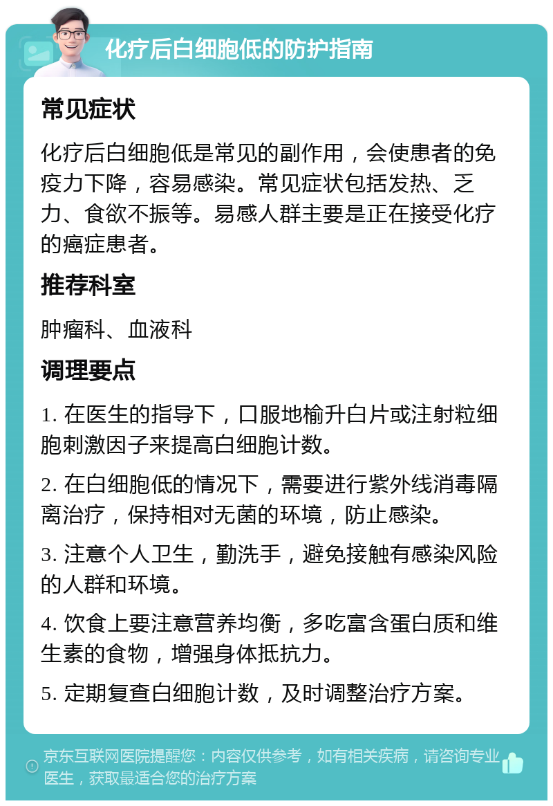 化疗后白细胞低的防护指南 常见症状 化疗后白细胞低是常见的副作用，会使患者的免疫力下降，容易感染。常见症状包括发热、乏力、食欲不振等。易感人群主要是正在接受化疗的癌症患者。 推荐科室 肿瘤科、血液科 调理要点 1. 在医生的指导下，口服地榆升白片或注射粒细胞刺激因子来提高白细胞计数。 2. 在白细胞低的情况下，需要进行紫外线消毒隔离治疗，保持相对无菌的环境，防止感染。 3. 注意个人卫生，勤洗手，避免接触有感染风险的人群和环境。 4. 饮食上要注意营养均衡，多吃富含蛋白质和维生素的食物，增强身体抵抗力。 5. 定期复查白细胞计数，及时调整治疗方案。