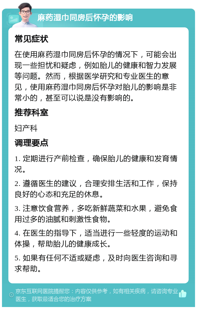 麻药湿巾同房后怀孕的影响 常见症状 在使用麻药湿巾同房后怀孕的情况下，可能会出现一些担忧和疑虑，例如胎儿的健康和智力发展等问题。然而，根据医学研究和专业医生的意见，使用麻药湿巾同房后怀孕对胎儿的影响是非常小的，甚至可以说是没有影响的。 推荐科室 妇产科 调理要点 1. 定期进行产前检查，确保胎儿的健康和发育情况。 2. 遵循医生的建议，合理安排生活和工作，保持良好的心态和充足的休息。 3. 注意饮食营养，多吃新鲜蔬菜和水果，避免食用过多的油腻和刺激性食物。 4. 在医生的指导下，适当进行一些轻度的运动和体操，帮助胎儿的健康成长。 5. 如果有任何不适或疑虑，及时向医生咨询和寻求帮助。