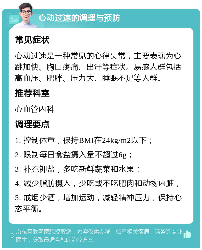 心动过速的调理与预防 常见症状 心动过速是一种常见的心律失常，主要表现为心跳加快、胸口疼痛、出汗等症状。易感人群包括高血压、肥胖、压力大、睡眠不足等人群。 推荐科室 心血管内科 调理要点 1. 控制体重，保持BMI在24kg/m2以下； 2. 限制每日食盐摄入量不超过6g； 3. 补充钾盐，多吃新鲜蔬菜和水果； 4. 减少脂肪摄入，少吃或不吃肥肉和动物内脏； 5. 戒烟少酒，增加运动，减轻精神压力，保持心态平衡。