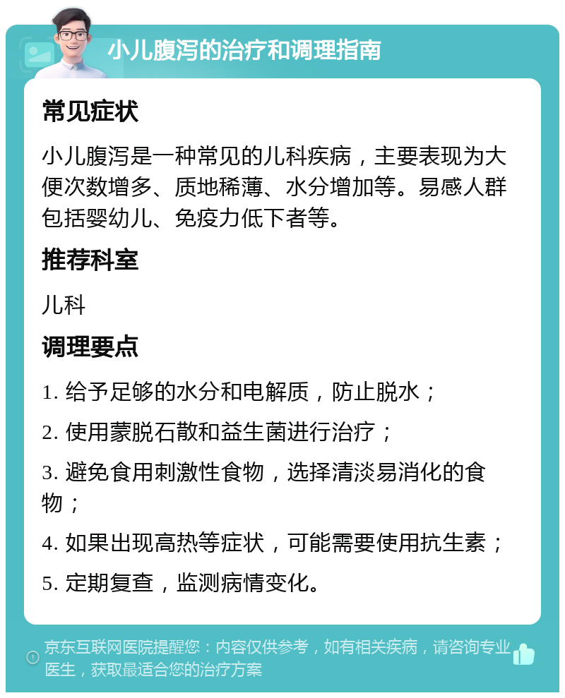 小儿腹泻的治疗和调理指南 常见症状 小儿腹泻是一种常见的儿科疾病，主要表现为大便次数增多、质地稀薄、水分增加等。易感人群包括婴幼儿、免疫力低下者等。 推荐科室 儿科 调理要点 1. 给予足够的水分和电解质，防止脱水； 2. 使用蒙脱石散和益生菌进行治疗； 3. 避免食用刺激性食物，选择清淡易消化的食物； 4. 如果出现高热等症状，可能需要使用抗生素； 5. 定期复查，监测病情变化。