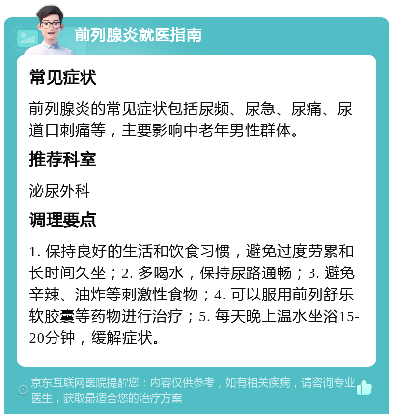 前列腺炎就医指南 常见症状 前列腺炎的常见症状包括尿频、尿急、尿痛、尿道口刺痛等，主要影响中老年男性群体。 推荐科室 泌尿外科 调理要点 1. 保持良好的生活和饮食习惯，避免过度劳累和长时间久坐；2. 多喝水，保持尿路通畅；3. 避免辛辣、油炸等刺激性食物；4. 可以服用前列舒乐软胶囊等药物进行治疗；5. 每天晚上温水坐浴15-20分钟，缓解症状。