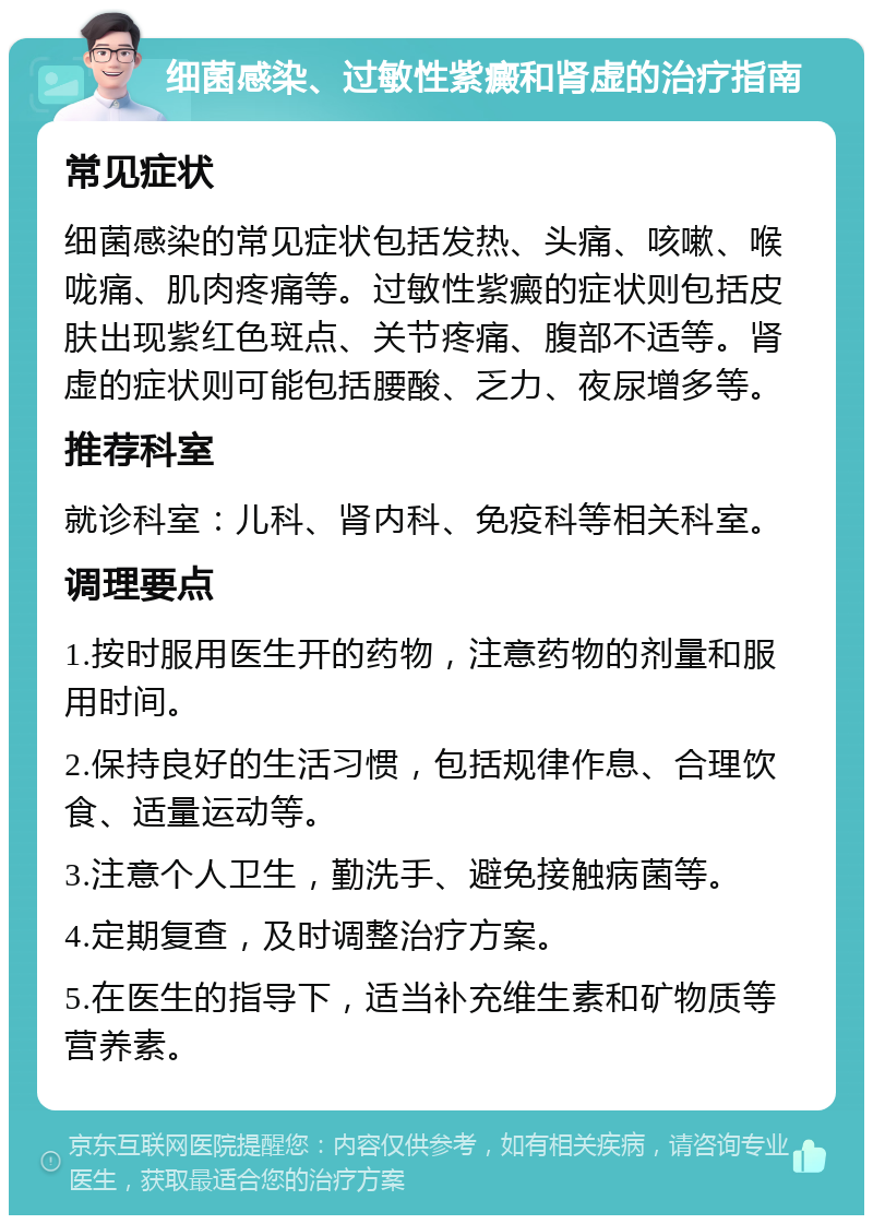 细菌感染、过敏性紫癜和肾虚的治疗指南 常见症状 细菌感染的常见症状包括发热、头痛、咳嗽、喉咙痛、肌肉疼痛等。过敏性紫癜的症状则包括皮肤出现紫红色斑点、关节疼痛、腹部不适等。肾虚的症状则可能包括腰酸、乏力、夜尿增多等。 推荐科室 就诊科室：儿科、肾内科、免疫科等相关科室。 调理要点 1.按时服用医生开的药物，注意药物的剂量和服用时间。 2.保持良好的生活习惯，包括规律作息、合理饮食、适量运动等。 3.注意个人卫生，勤洗手、避免接触病菌等。 4.定期复查，及时调整治疗方案。 5.在医生的指导下，适当补充维生素和矿物质等营养素。