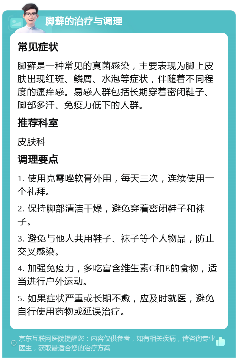 脚藓的治疗与调理 常见症状 脚藓是一种常见的真菌感染，主要表现为脚上皮肤出现红斑、鳞屑、水泡等症状，伴随着不同程度的瘙痒感。易感人群包括长期穿着密闭鞋子、脚部多汗、免疫力低下的人群。 推荐科室 皮肤科 调理要点 1. 使用克霉唑软膏外用，每天三次，连续使用一个礼拜。 2. 保持脚部清洁干燥，避免穿着密闭鞋子和袜子。 3. 避免与他人共用鞋子、袜子等个人物品，防止交叉感染。 4. 加强免疫力，多吃富含维生素C和E的食物，适当进行户外运动。 5. 如果症状严重或长期不愈，应及时就医，避免自行使用药物或延误治疗。