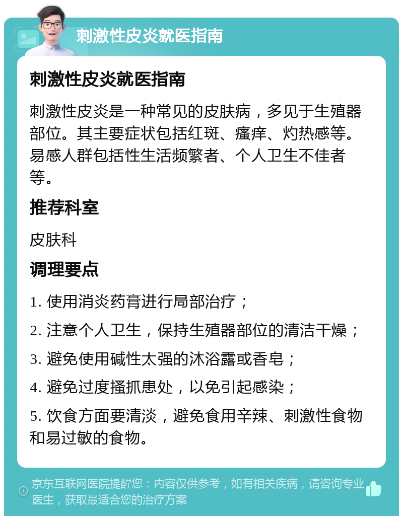 刺激性皮炎就医指南 刺激性皮炎就医指南 刺激性皮炎是一种常见的皮肤病，多见于生殖器部位。其主要症状包括红斑、瘙痒、灼热感等。易感人群包括性生活频繁者、个人卫生不佳者等。 推荐科室 皮肤科 调理要点 1. 使用消炎药膏进行局部治疗； 2. 注意个人卫生，保持生殖器部位的清洁干燥； 3. 避免使用碱性太强的沐浴露或香皂； 4. 避免过度搔抓患处，以免引起感染； 5. 饮食方面要清淡，避免食用辛辣、刺激性食物和易过敏的食物。