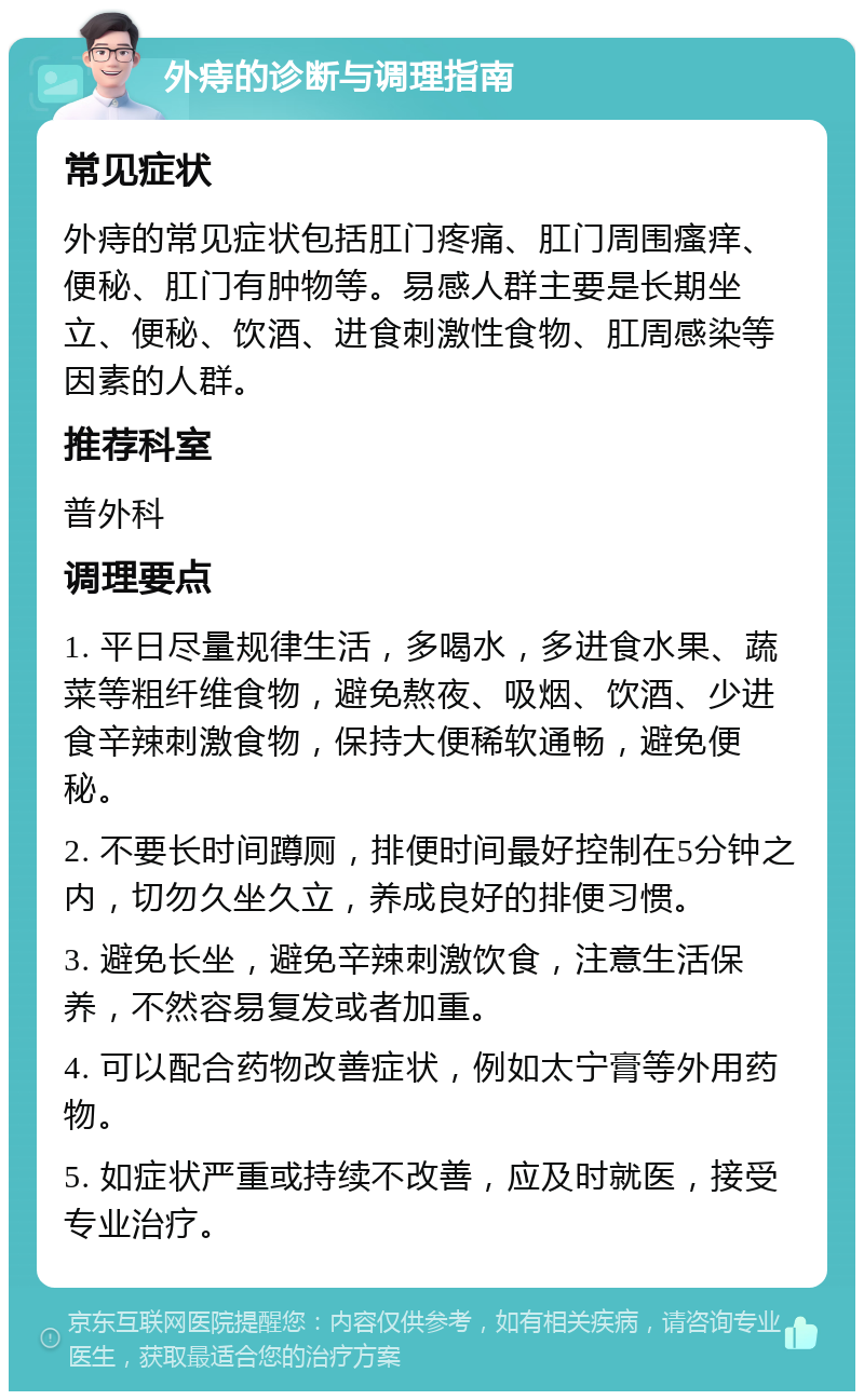 外痔的诊断与调理指南 常见症状 外痔的常见症状包括肛门疼痛、肛门周围瘙痒、便秘、肛门有肿物等。易感人群主要是长期坐立、便秘、饮酒、进食刺激性食物、肛周感染等因素的人群。 推荐科室 普外科 调理要点 1. 平日尽量规律生活，多喝水，多进食水果、蔬菜等粗纤维食物，避免熬夜、吸烟、饮酒、少进食辛辣刺激食物，保持大便稀软通畅，避免便秘。 2. 不要长时间蹲厕，排便时间最好控制在5分钟之内，切勿久坐久立，养成良好的排便习惯。 3. 避免长坐，避免辛辣刺激饮食，注意生活保养，不然容易复发或者加重。 4. 可以配合药物改善症状，例如太宁膏等外用药物。 5. 如症状严重或持续不改善，应及时就医，接受专业治疗。