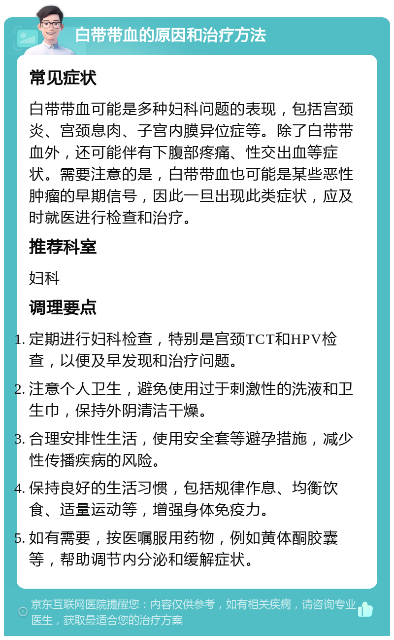 白带带血的原因和治疗方法 常见症状 白带带血可能是多种妇科问题的表现，包括宫颈炎、宫颈息肉、子宫内膜异位症等。除了白带带血外，还可能伴有下腹部疼痛、性交出血等症状。需要注意的是，白带带血也可能是某些恶性肿瘤的早期信号，因此一旦出现此类症状，应及时就医进行检查和治疗。 推荐科室 妇科 调理要点 定期进行妇科检查，特别是宫颈TCT和HPV检查，以便及早发现和治疗问题。 注意个人卫生，避免使用过于刺激性的洗液和卫生巾，保持外阴清洁干燥。 合理安排性生活，使用安全套等避孕措施，减少性传播疾病的风险。 保持良好的生活习惯，包括规律作息、均衡饮食、适量运动等，增强身体免疫力。 如有需要，按医嘱服用药物，例如黄体酮胶囊等，帮助调节内分泌和缓解症状。