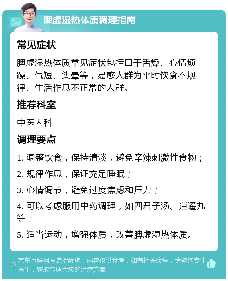 脾虚湿热体质调理指南 常见症状 脾虚湿热体质常见症状包括口干舌燥、心情烦躁、气短、头晕等，易感人群为平时饮食不规律、生活作息不正常的人群。 推荐科室 中医内科 调理要点 1. 调整饮食，保持清淡，避免辛辣刺激性食物； 2. 规律作息，保证充足睡眠； 3. 心情调节，避免过度焦虑和压力； 4. 可以考虑服用中药调理，如四君子汤、逍遥丸等； 5. 适当运动，增强体质，改善脾虚湿热体质。