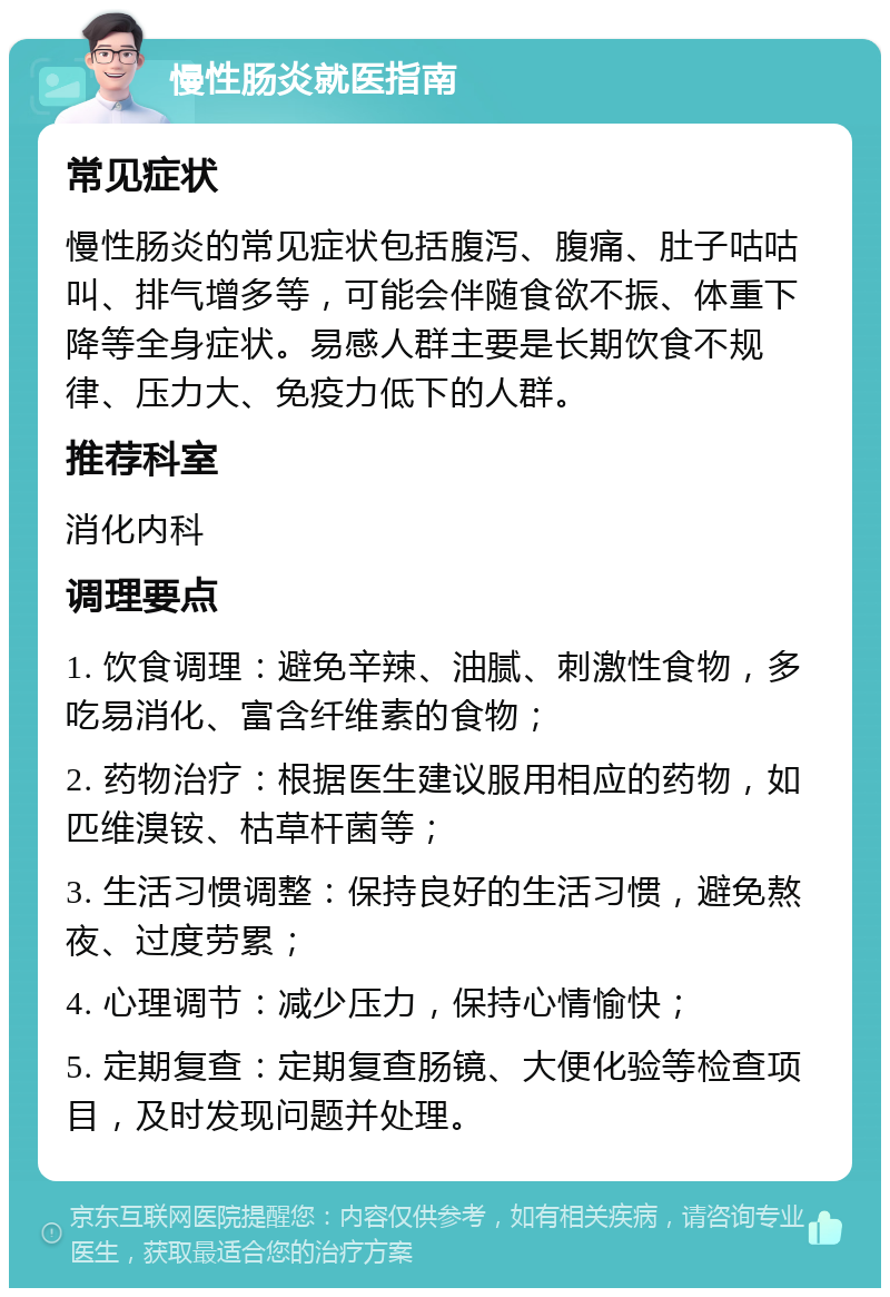 慢性肠炎就医指南 常见症状 慢性肠炎的常见症状包括腹泻、腹痛、肚子咕咕叫、排气增多等，可能会伴随食欲不振、体重下降等全身症状。易感人群主要是长期饮食不规律、压力大、免疫力低下的人群。 推荐科室 消化内科 调理要点 1. 饮食调理：避免辛辣、油腻、刺激性食物，多吃易消化、富含纤维素的食物； 2. 药物治疗：根据医生建议服用相应的药物，如匹维溴铵、枯草杆菌等； 3. 生活习惯调整：保持良好的生活习惯，避免熬夜、过度劳累； 4. 心理调节：减少压力，保持心情愉快； 5. 定期复查：定期复查肠镜、大便化验等检查项目，及时发现问题并处理。