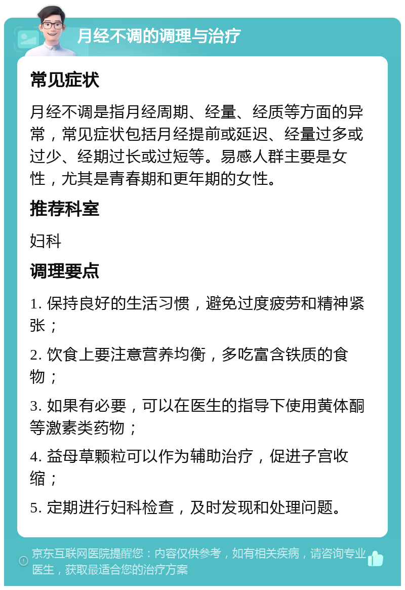 月经不调的调理与治疗 常见症状 月经不调是指月经周期、经量、经质等方面的异常，常见症状包括月经提前或延迟、经量过多或过少、经期过长或过短等。易感人群主要是女性，尤其是青春期和更年期的女性。 推荐科室 妇科 调理要点 1. 保持良好的生活习惯，避免过度疲劳和精神紧张； 2. 饮食上要注意营养均衡，多吃富含铁质的食物； 3. 如果有必要，可以在医生的指导下使用黄体酮等激素类药物； 4. 益母草颗粒可以作为辅助治疗，促进子宫收缩； 5. 定期进行妇科检查，及时发现和处理问题。