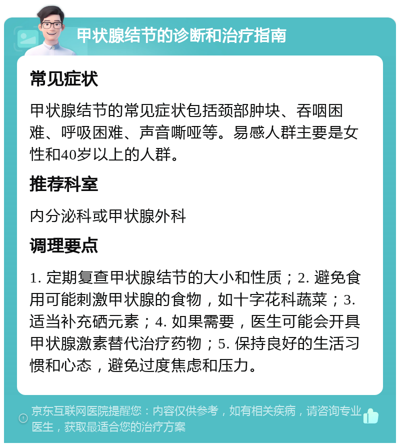 甲状腺结节的诊断和治疗指南 常见症状 甲状腺结节的常见症状包括颈部肿块、吞咽困难、呼吸困难、声音嘶哑等。易感人群主要是女性和40岁以上的人群。 推荐科室 内分泌科或甲状腺外科 调理要点 1. 定期复查甲状腺结节的大小和性质；2. 避免食用可能刺激甲状腺的食物，如十字花科蔬菜；3. 适当补充硒元素；4. 如果需要，医生可能会开具甲状腺激素替代治疗药物；5. 保持良好的生活习惯和心态，避免过度焦虑和压力。