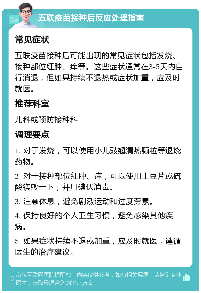 五联疫苗接种后反应处理指南 常见症状 五联疫苗接种后可能出现的常见症状包括发烧、接种部位红肿、痒等。这些症状通常在3-5天内自行消退，但如果持续不退热或症状加重，应及时就医。 推荐科室 儿科或预防接种科 调理要点 1. 对于发烧，可以使用小儿豉翘清热颗粒等退烧药物。 2. 对于接种部位红肿、痒，可以使用土豆片或硫酸镁敷一下，并用碘伏消毒。 3. 注意休息，避免剧烈运动和过度劳累。 4. 保持良好的个人卫生习惯，避免感染其他疾病。 5. 如果症状持续不退或加重，应及时就医，遵循医生的治疗建议。