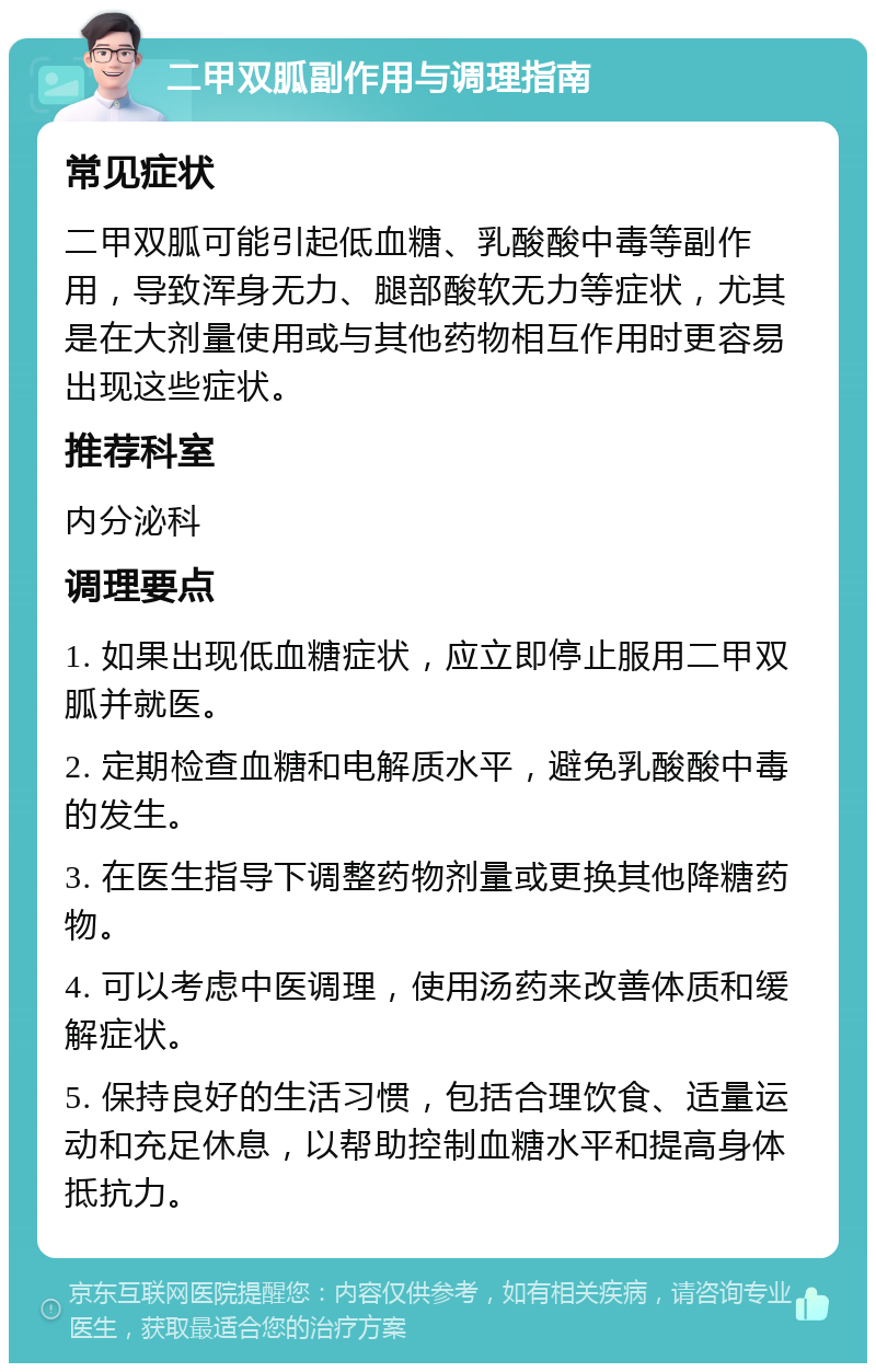 二甲双胍副作用与调理指南 常见症状 二甲双胍可能引起低血糖、乳酸酸中毒等副作用，导致浑身无力、腿部酸软无力等症状，尤其是在大剂量使用或与其他药物相互作用时更容易出现这些症状。 推荐科室 内分泌科 调理要点 1. 如果出现低血糖症状，应立即停止服用二甲双胍并就医。 2. 定期检查血糖和电解质水平，避免乳酸酸中毒的发生。 3. 在医生指导下调整药物剂量或更换其他降糖药物。 4. 可以考虑中医调理，使用汤药来改善体质和缓解症状。 5. 保持良好的生活习惯，包括合理饮食、适量运动和充足休息，以帮助控制血糖水平和提高身体抵抗力。