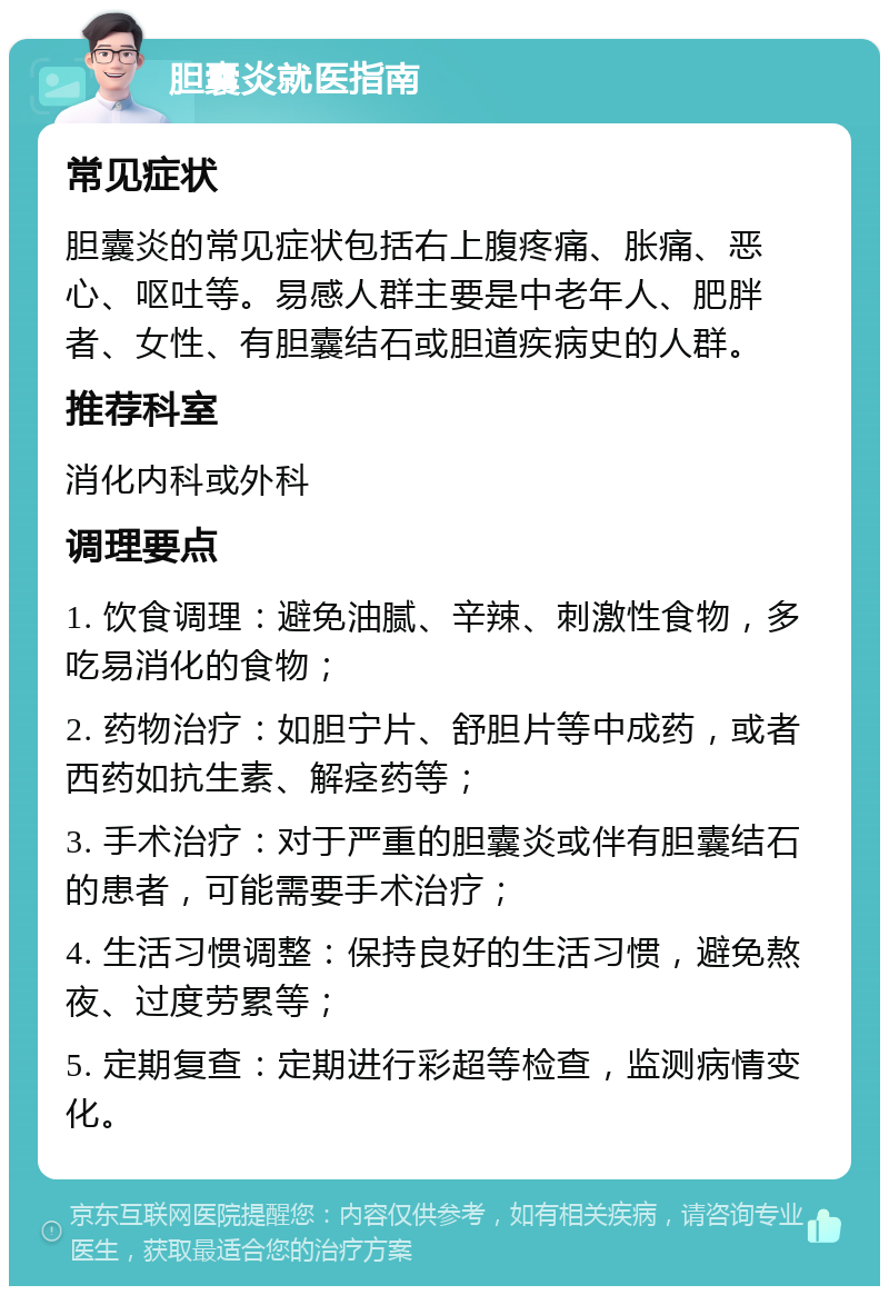 胆囊炎就医指南 常见症状 胆囊炎的常见症状包括右上腹疼痛、胀痛、恶心、呕吐等。易感人群主要是中老年人、肥胖者、女性、有胆囊结石或胆道疾病史的人群。 推荐科室 消化内科或外科 调理要点 1. 饮食调理：避免油腻、辛辣、刺激性食物，多吃易消化的食物； 2. 药物治疗：如胆宁片、舒胆片等中成药，或者西药如抗生素、解痉药等； 3. 手术治疗：对于严重的胆囊炎或伴有胆囊结石的患者，可能需要手术治疗； 4. 生活习惯调整：保持良好的生活习惯，避免熬夜、过度劳累等； 5. 定期复查：定期进行彩超等检查，监测病情变化。