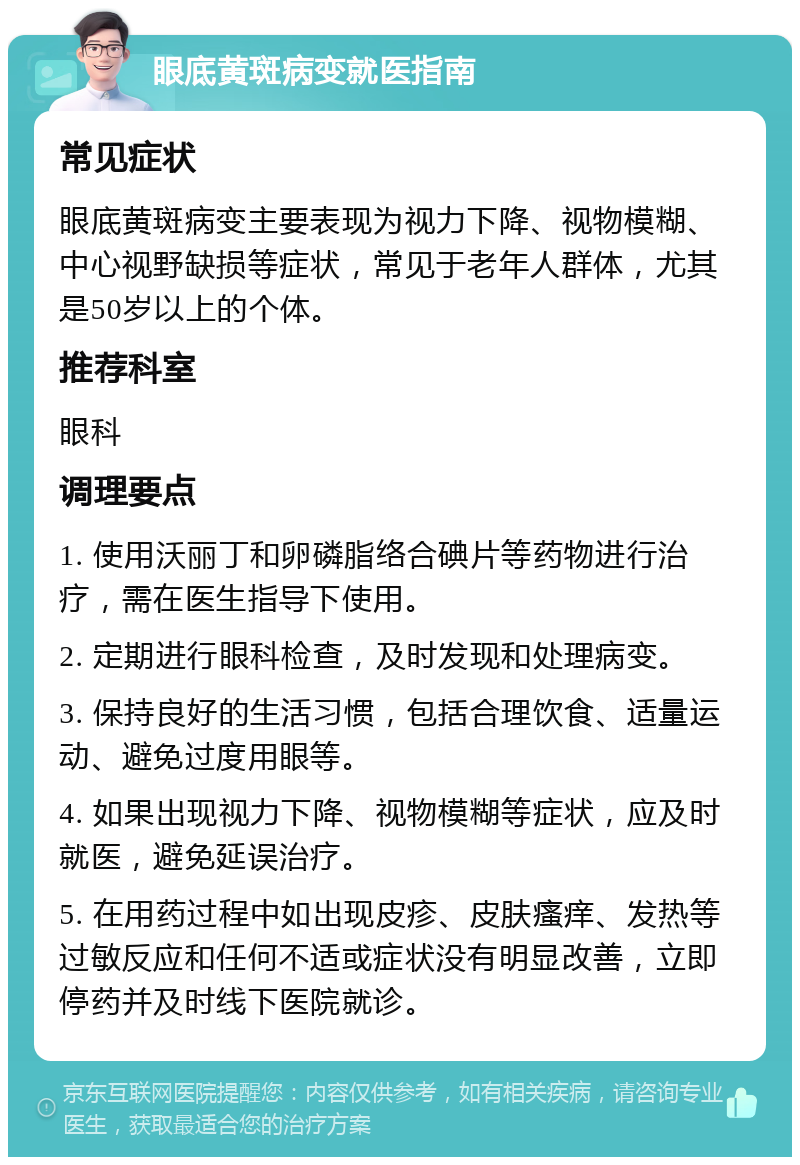 眼底黄斑病变就医指南 常见症状 眼底黄斑病变主要表现为视力下降、视物模糊、中心视野缺损等症状，常见于老年人群体，尤其是50岁以上的个体。 推荐科室 眼科 调理要点 1. 使用沃丽丁和卵磷脂络合碘片等药物进行治疗，需在医生指导下使用。 2. 定期进行眼科检查，及时发现和处理病变。 3. 保持良好的生活习惯，包括合理饮食、适量运动、避免过度用眼等。 4. 如果出现视力下降、视物模糊等症状，应及时就医，避免延误治疗。 5. 在用药过程中如出现皮疹、皮肤瘙痒、发热等过敏反应和任何不适或症状没有明显改善，立即停药并及时线下医院就诊。