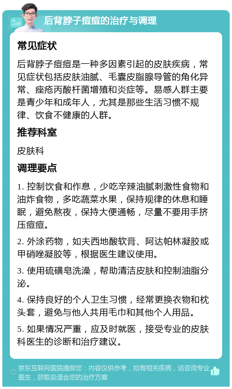 后背脖子痘痘的治疗与调理 常见症状 后背脖子痘痘是一种多因素引起的皮肤疾病，常见症状包括皮肤油腻、毛囊皮脂腺导管的角化异常、痤疮丙酸杆菌增殖和炎症等。易感人群主要是青少年和成年人，尤其是那些生活习惯不规律、饮食不健康的人群。 推荐科室 皮肤科 调理要点 1. 控制饮食和作息，少吃辛辣油腻刺激性食物和油炸食物，多吃蔬菜水果，保持规律的休息和睡眠，避免熬夜，保持大便通畅，尽量不要用手挤压痘痘。 2. 外涂药物，如夫西地酸软膏、阿达帕林凝胶或甲硝唑凝胶等，根据医生建议使用。 3. 使用硫磺皂洗澡，帮助清洁皮肤和控制油脂分泌。 4. 保持良好的个人卫生习惯，经常更换衣物和枕头套，避免与他人共用毛巾和其他个人用品。 5. 如果情况严重，应及时就医，接受专业的皮肤科医生的诊断和治疗建议。