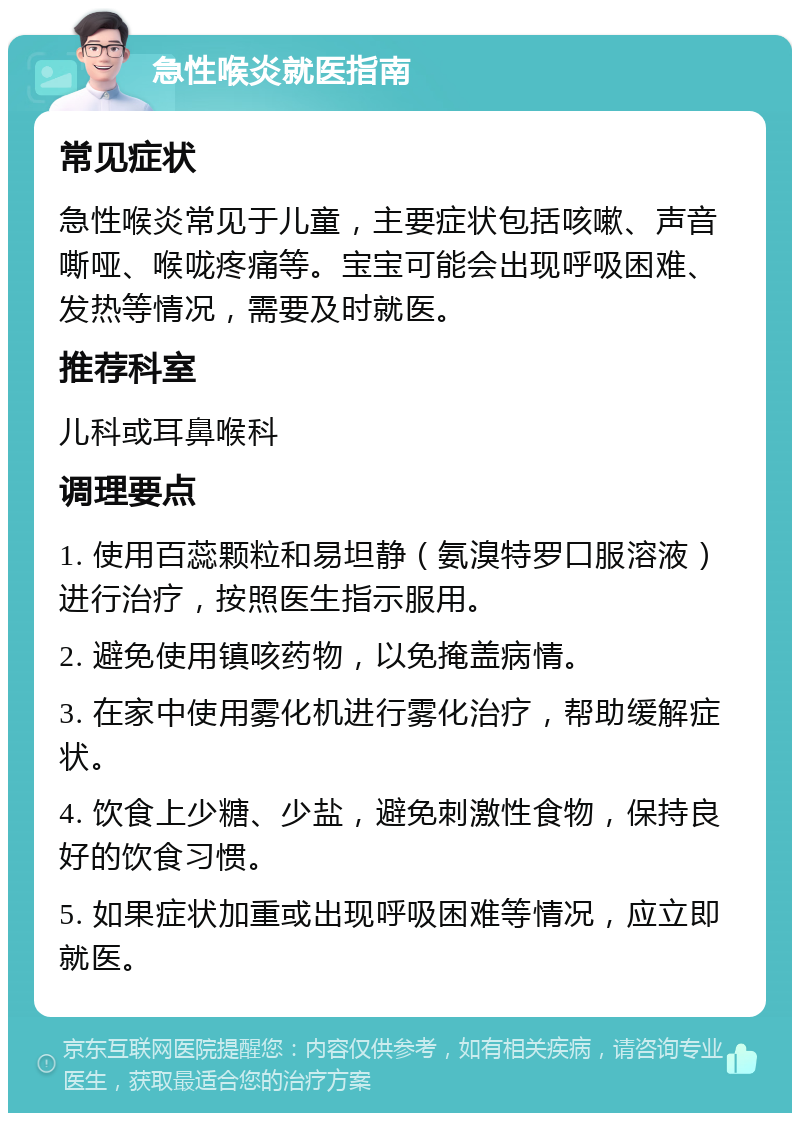 急性喉炎就医指南 常见症状 急性喉炎常见于儿童，主要症状包括咳嗽、声音嘶哑、喉咙疼痛等。宝宝可能会出现呼吸困难、发热等情况，需要及时就医。 推荐科室 儿科或耳鼻喉科 调理要点 1. 使用百蕊颗粒和易坦静（氨溴特罗口服溶液）进行治疗，按照医生指示服用。 2. 避免使用镇咳药物，以免掩盖病情。 3. 在家中使用雾化机进行雾化治疗，帮助缓解症状。 4. 饮食上少糖、少盐，避免刺激性食物，保持良好的饮食习惯。 5. 如果症状加重或出现呼吸困难等情况，应立即就医。