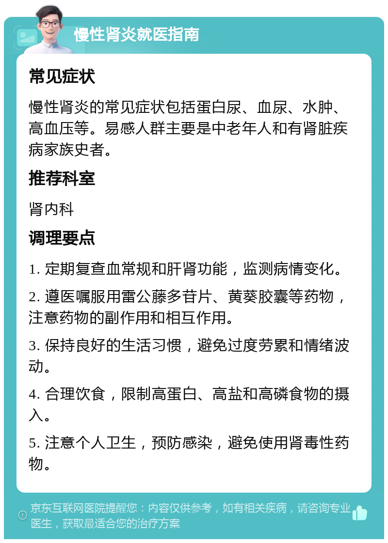 慢性肾炎就医指南 常见症状 慢性肾炎的常见症状包括蛋白尿、血尿、水肿、高血压等。易感人群主要是中老年人和有肾脏疾病家族史者。 推荐科室 肾内科 调理要点 1. 定期复查血常规和肝肾功能，监测病情变化。 2. 遵医嘱服用雷公藤多苷片、黄葵胶囊等药物，注意药物的副作用和相互作用。 3. 保持良好的生活习惯，避免过度劳累和情绪波动。 4. 合理饮食，限制高蛋白、高盐和高磷食物的摄入。 5. 注意个人卫生，预防感染，避免使用肾毒性药物。