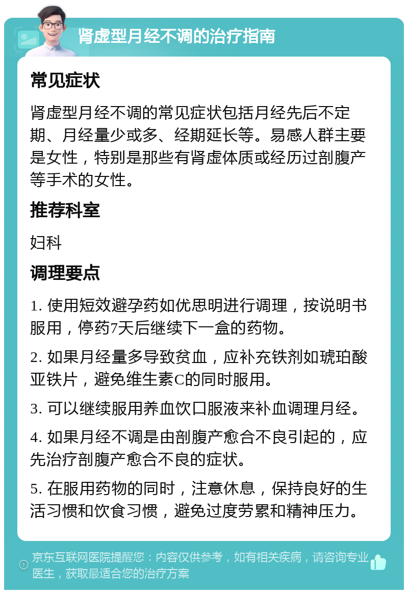 肾虚型月经不调的治疗指南 常见症状 肾虚型月经不调的常见症状包括月经先后不定期、月经量少或多、经期延长等。易感人群主要是女性，特别是那些有肾虚体质或经历过剖腹产等手术的女性。 推荐科室 妇科 调理要点 1. 使用短效避孕药如优思明进行调理，按说明书服用，停药7天后继续下一盒的药物。 2. 如果月经量多导致贫血，应补充铁剂如琥珀酸亚铁片，避免维生素C的同时服用。 3. 可以继续服用养血饮口服液来补血调理月经。 4. 如果月经不调是由剖腹产愈合不良引起的，应先治疗剖腹产愈合不良的症状。 5. 在服用药物的同时，注意休息，保持良好的生活习惯和饮食习惯，避免过度劳累和精神压力。