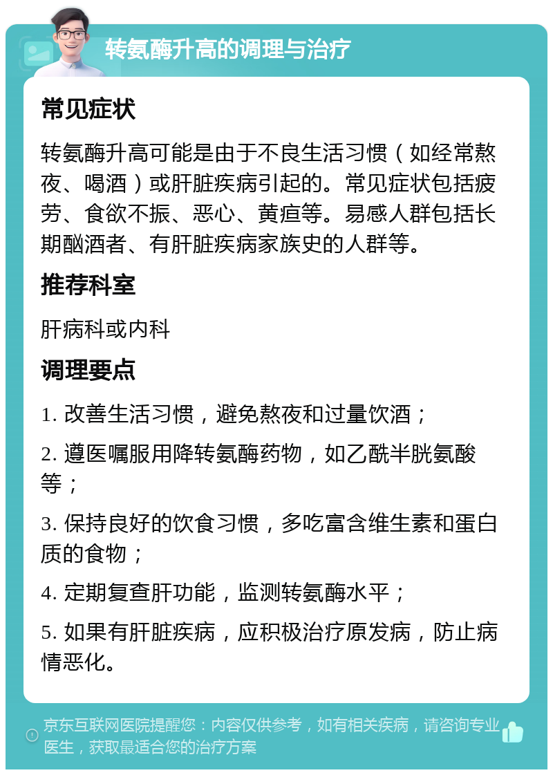 转氨酶升高的调理与治疗 常见症状 转氨酶升高可能是由于不良生活习惯（如经常熬夜、喝酒）或肝脏疾病引起的。常见症状包括疲劳、食欲不振、恶心、黄疸等。易感人群包括长期酗酒者、有肝脏疾病家族史的人群等。 推荐科室 肝病科或内科 调理要点 1. 改善生活习惯，避免熬夜和过量饮酒； 2. 遵医嘱服用降转氨酶药物，如乙酰半胱氨酸等； 3. 保持良好的饮食习惯，多吃富含维生素和蛋白质的食物； 4. 定期复查肝功能，监测转氨酶水平； 5. 如果有肝脏疾病，应积极治疗原发病，防止病情恶化。