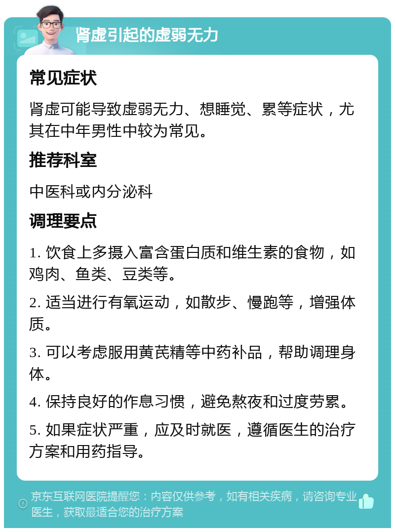 肾虚引起的虚弱无力 常见症状 肾虚可能导致虚弱无力、想睡觉、累等症状，尤其在中年男性中较为常见。 推荐科室 中医科或内分泌科 调理要点 1. 饮食上多摄入富含蛋白质和维生素的食物，如鸡肉、鱼类、豆类等。 2. 适当进行有氧运动，如散步、慢跑等，增强体质。 3. 可以考虑服用黄芪精等中药补品，帮助调理身体。 4. 保持良好的作息习惯，避免熬夜和过度劳累。 5. 如果症状严重，应及时就医，遵循医生的治疗方案和用药指导。