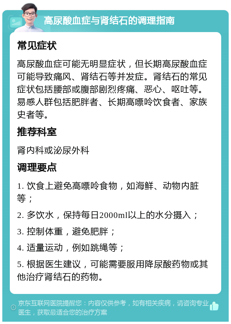 高尿酸血症与肾结石的调理指南 常见症状 高尿酸血症可能无明显症状，但长期高尿酸血症可能导致痛风、肾结石等并发症。肾结石的常见症状包括腰部或腹部剧烈疼痛、恶心、呕吐等。易感人群包括肥胖者、长期高嘌呤饮食者、家族史者等。 推荐科室 肾内科或泌尿外科 调理要点 1. 饮食上避免高嘌呤食物，如海鲜、动物内脏等； 2. 多饮水，保持每日2000ml以上的水分摄入； 3. 控制体重，避免肥胖； 4. 适量运动，例如跳绳等； 5. 根据医生建议，可能需要服用降尿酸药物或其他治疗肾结石的药物。