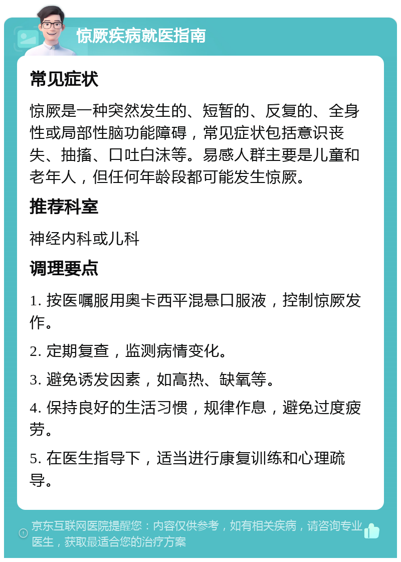 惊厥疾病就医指南 常见症状 惊厥是一种突然发生的、短暂的、反复的、全身性或局部性脑功能障碍，常见症状包括意识丧失、抽搐、口吐白沫等。易感人群主要是儿童和老年人，但任何年龄段都可能发生惊厥。 推荐科室 神经内科或儿科 调理要点 1. 按医嘱服用奥卡西平混悬口服液，控制惊厥发作。 2. 定期复查，监测病情变化。 3. 避免诱发因素，如高热、缺氧等。 4. 保持良好的生活习惯，规律作息，避免过度疲劳。 5. 在医生指导下，适当进行康复训练和心理疏导。