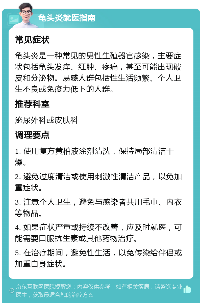 龟头炎就医指南 常见症状 龟头炎是一种常见的男性生殖器官感染，主要症状包括龟头发痒、红肿、疼痛，甚至可能出现破皮和分泌物。易感人群包括性生活频繁、个人卫生不良或免疫力低下的人群。 推荐科室 泌尿外科或皮肤科 调理要点 1. 使用复方黄柏液涂剂清洗，保持局部清洁干燥。 2. 避免过度清洁或使用刺激性清洁产品，以免加重症状。 3. 注意个人卫生，避免与感染者共用毛巾、内衣等物品。 4. 如果症状严重或持续不改善，应及时就医，可能需要口服抗生素或其他药物治疗。 5. 在治疗期间，避免性生活，以免传染给伴侣或加重自身症状。