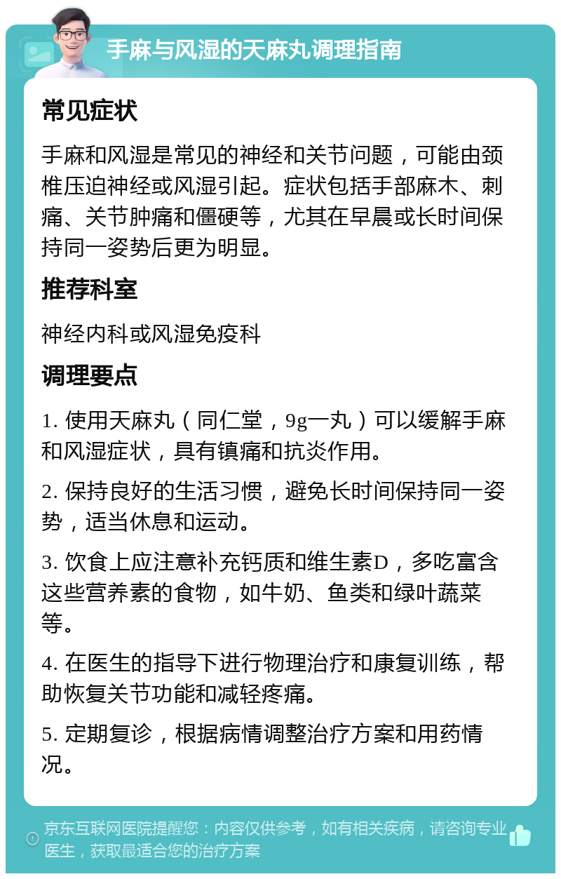 手麻与风湿的天麻丸调理指南 常见症状 手麻和风湿是常见的神经和关节问题，可能由颈椎压迫神经或风湿引起。症状包括手部麻木、刺痛、关节肿痛和僵硬等，尤其在早晨或长时间保持同一姿势后更为明显。 推荐科室 神经内科或风湿免疫科 调理要点 1. 使用天麻丸（同仁堂，9g一丸）可以缓解手麻和风湿症状，具有镇痛和抗炎作用。 2. 保持良好的生活习惯，避免长时间保持同一姿势，适当休息和运动。 3. 饮食上应注意补充钙质和维生素D，多吃富含这些营养素的食物，如牛奶、鱼类和绿叶蔬菜等。 4. 在医生的指导下进行物理治疗和康复训练，帮助恢复关节功能和减轻疼痛。 5. 定期复诊，根据病情调整治疗方案和用药情况。