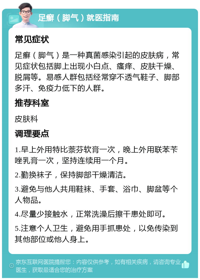 足癣（脚气）就医指南 常见症状 足癣（脚气）是一种真菌感染引起的皮肤病，常见症状包括脚上出现小白点、瘙痒、皮肤干燥、脱屑等。易感人群包括经常穿不透气鞋子、脚部多汗、免疫力低下的人群。 推荐科室 皮肤科 调理要点 1.早上外用特比萘芬软膏一次，晚上外用联苯苄唑乳膏一次，坚持连续用一个月。 2.勤换袜子，保持脚部干燥清洁。 3.避免与他人共用鞋袜、手套、浴巾、脚盆等个人物品。 4.尽量少接触水，正常洗澡后擦干患处即可。 5.注意个人卫生，避免用手抓患处，以免传染到其他部位或他人身上。