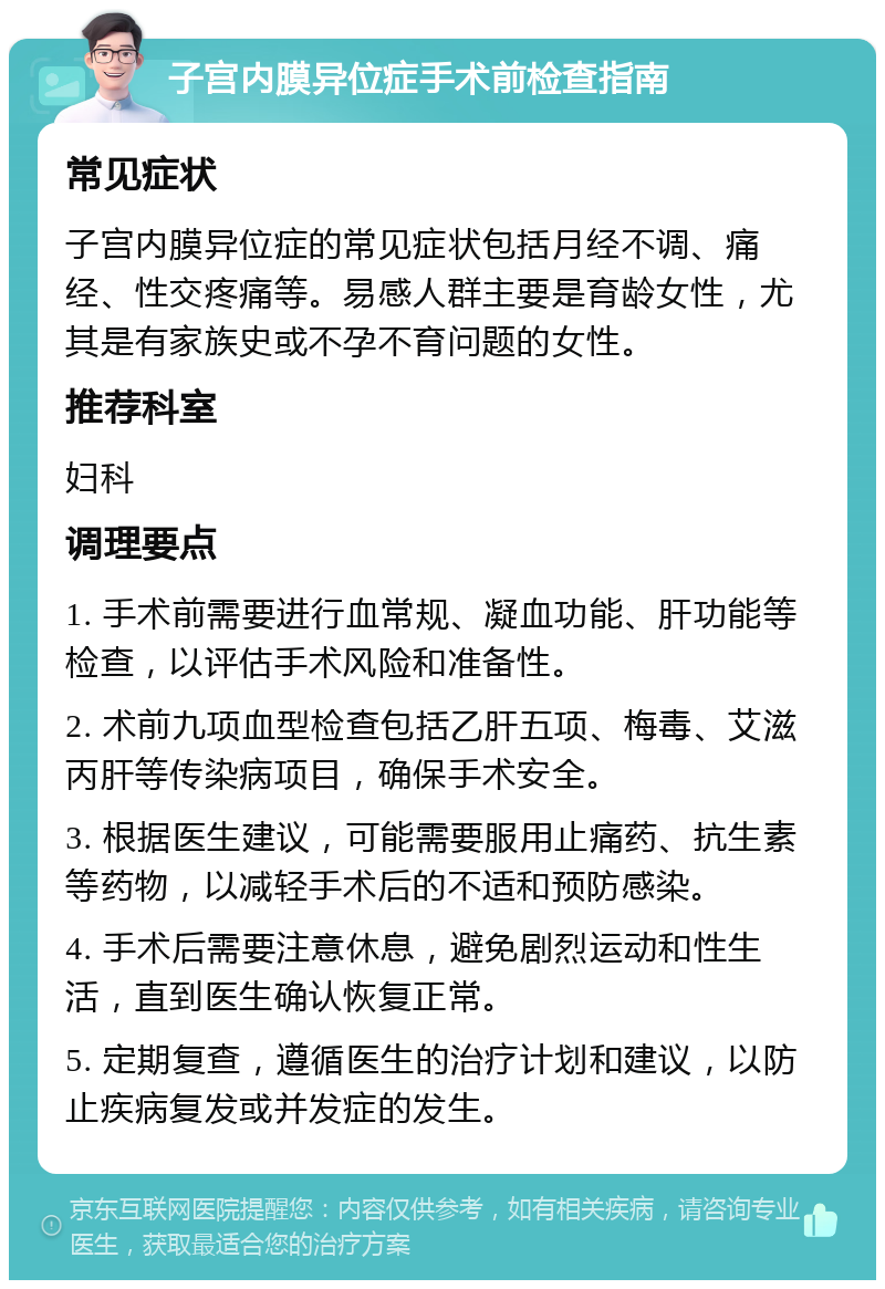 子宫内膜异位症手术前检查指南 常见症状 子宫内膜异位症的常见症状包括月经不调、痛经、性交疼痛等。易感人群主要是育龄女性，尤其是有家族史或不孕不育问题的女性。 推荐科室 妇科 调理要点 1. 手术前需要进行血常规、凝血功能、肝功能等检查，以评估手术风险和准备性。 2. 术前九项血型检查包括乙肝五项、梅毒、艾滋丙肝等传染病项目，确保手术安全。 3. 根据医生建议，可能需要服用止痛药、抗生素等药物，以减轻手术后的不适和预防感染。 4. 手术后需要注意休息，避免剧烈运动和性生活，直到医生确认恢复正常。 5. 定期复查，遵循医生的治疗计划和建议，以防止疾病复发或并发症的发生。