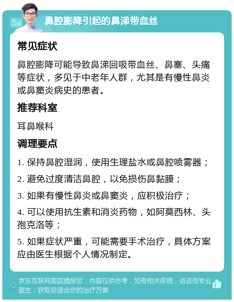 鼻腔膨降引起的鼻涕带血丝 常见症状 鼻腔膨降可能导致鼻涕回吸带血丝、鼻塞、头痛等症状，多见于中老年人群，尤其是有慢性鼻炎或鼻窦炎病史的患者。 推荐科室 耳鼻喉科 调理要点 1. 保持鼻腔湿润，使用生理盐水或鼻腔喷雾器； 2. 避免过度清洁鼻腔，以免损伤鼻黏膜； 3. 如果有慢性鼻炎或鼻窦炎，应积极治疗； 4. 可以使用抗生素和消炎药物，如阿莫西林、头孢克洛等； 5. 如果症状严重，可能需要手术治疗，具体方案应由医生根据个人情况制定。