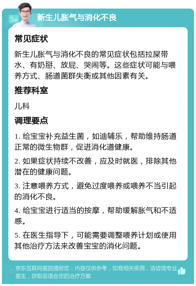 新生儿胀气与消化不良 常见症状 新生儿胀气与消化不良的常见症状包括拉屎带水、有奶掰、放屁、哭闹等。这些症状可能与喂养方式、肠道菌群失衡或其他因素有关。 推荐科室 儿科 调理要点 1. 给宝宝补充益生菌，如迪辅乐，帮助维持肠道正常的微生物群，促进消化道健康。 2. 如果症状持续不改善，应及时就医，排除其他潜在的健康问题。 3. 注意喂养方式，避免过度喂养或喂养不当引起的消化不良。 4. 给宝宝进行适当的按摩，帮助缓解胀气和不适感。 5. 在医生指导下，可能需要调整喂养计划或使用其他治疗方法来改善宝宝的消化问题。