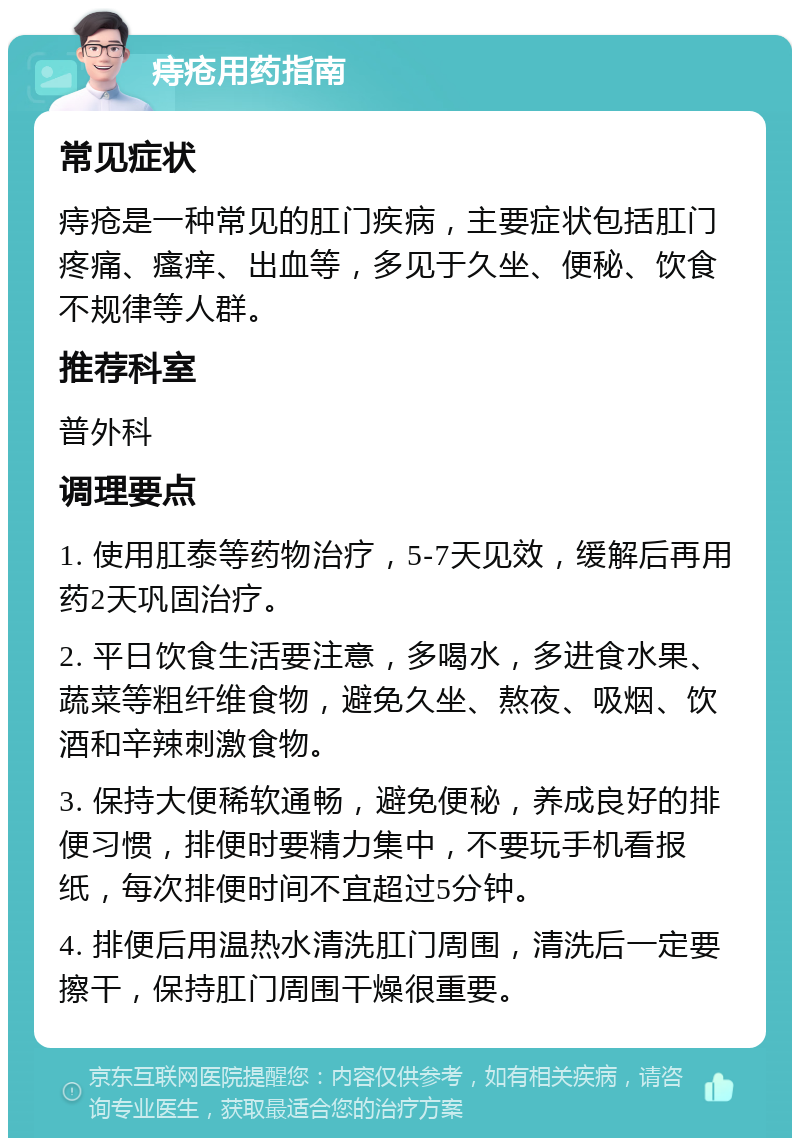 痔疮用药指南 常见症状 痔疮是一种常见的肛门疾病，主要症状包括肛门疼痛、瘙痒、出血等，多见于久坐、便秘、饮食不规律等人群。 推荐科室 普外科 调理要点 1. 使用肛泰等药物治疗，5-7天见效，缓解后再用药2天巩固治疗。 2. 平日饮食生活要注意，多喝水，多进食水果、蔬菜等粗纤维食物，避免久坐、熬夜、吸烟、饮酒和辛辣刺激食物。 3. 保持大便稀软通畅，避免便秘，养成良好的排便习惯，排便时要精力集中，不要玩手机看报纸，每次排便时间不宜超过5分钟。 4. 排便后用温热水清洗肛门周围，清洗后一定要擦干，保持肛门周围干燥很重要。