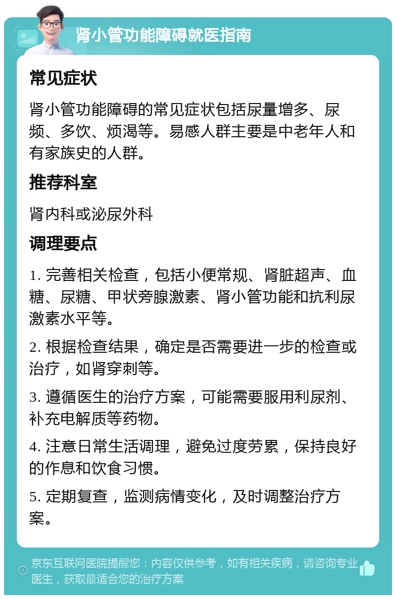 肾小管功能障碍就医指南 常见症状 肾小管功能障碍的常见症状包括尿量增多、尿频、多饮、烦渴等。易感人群主要是中老年人和有家族史的人群。 推荐科室 肾内科或泌尿外科 调理要点 1. 完善相关检查，包括小便常规、肾脏超声、血糖、尿糖、甲状旁腺激素、肾小管功能和抗利尿激素水平等。 2. 根据检查结果，确定是否需要进一步的检查或治疗，如肾穿刺等。 3. 遵循医生的治疗方案，可能需要服用利尿剂、补充电解质等药物。 4. 注意日常生活调理，避免过度劳累，保持良好的作息和饮食习惯。 5. 定期复查，监测病情变化，及时调整治疗方案。