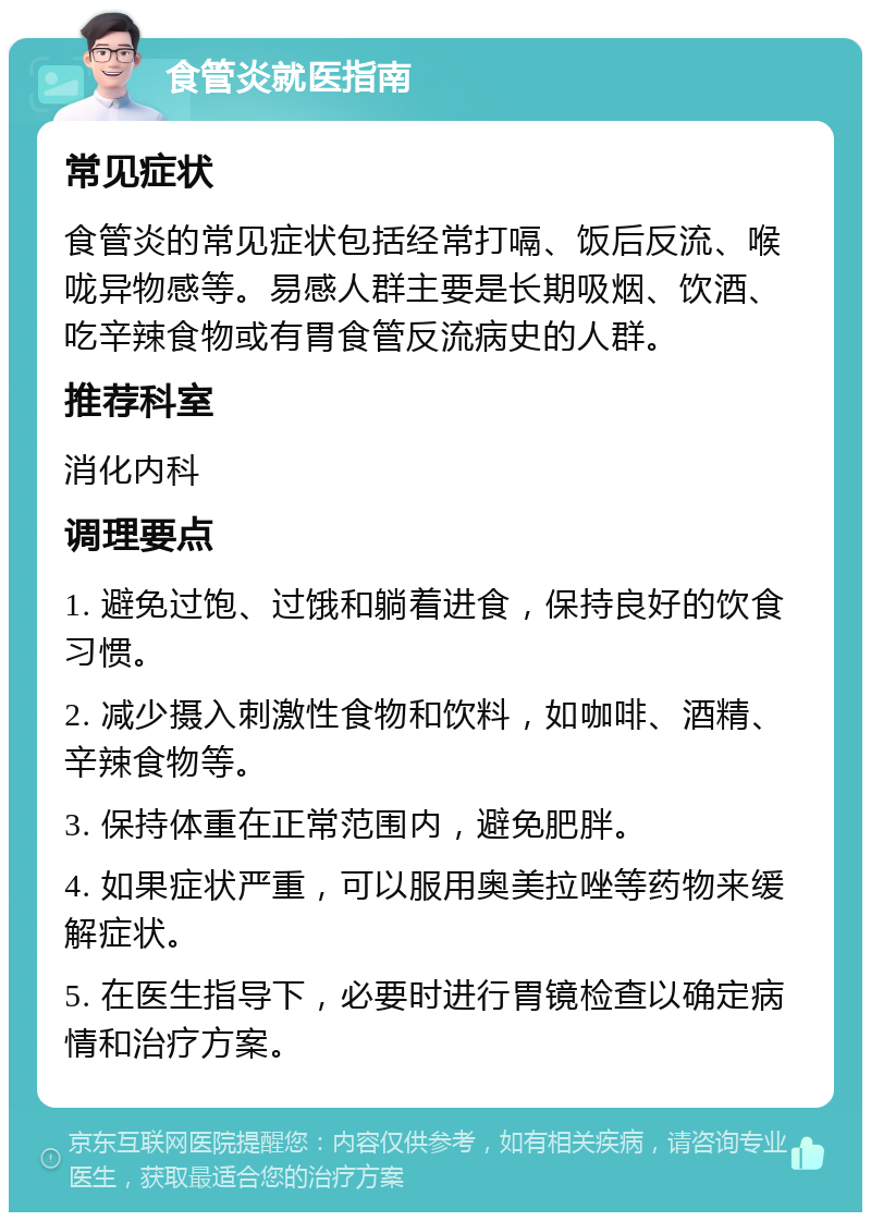 食管炎就医指南 常见症状 食管炎的常见症状包括经常打嗝、饭后反流、喉咙异物感等。易感人群主要是长期吸烟、饮酒、吃辛辣食物或有胃食管反流病史的人群。 推荐科室 消化内科 调理要点 1. 避免过饱、过饿和躺着进食，保持良好的饮食习惯。 2. 减少摄入刺激性食物和饮料，如咖啡、酒精、辛辣食物等。 3. 保持体重在正常范围内，避免肥胖。 4. 如果症状严重，可以服用奥美拉唑等药物来缓解症状。 5. 在医生指导下，必要时进行胃镜检查以确定病情和治疗方案。