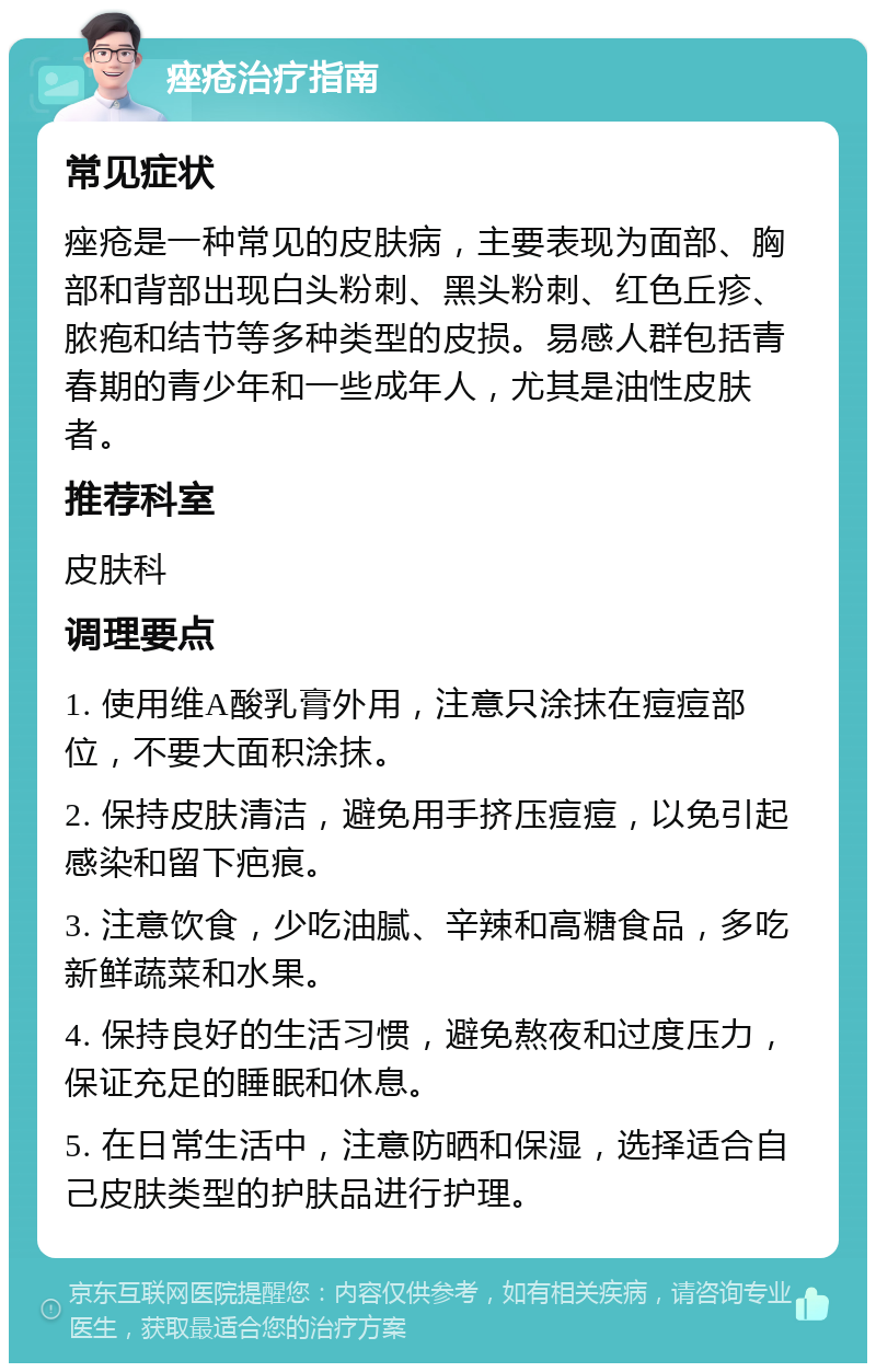 痤疮治疗指南 常见症状 痤疮是一种常见的皮肤病，主要表现为面部、胸部和背部出现白头粉刺、黑头粉刺、红色丘疹、脓疱和结节等多种类型的皮损。易感人群包括青春期的青少年和一些成年人，尤其是油性皮肤者。 推荐科室 皮肤科 调理要点 1. 使用维A酸乳膏外用，注意只涂抹在痘痘部位，不要大面积涂抹。 2. 保持皮肤清洁，避免用手挤压痘痘，以免引起感染和留下疤痕。 3. 注意饮食，少吃油腻、辛辣和高糖食品，多吃新鲜蔬菜和水果。 4. 保持良好的生活习惯，避免熬夜和过度压力，保证充足的睡眠和休息。 5. 在日常生活中，注意防晒和保湿，选择适合自己皮肤类型的护肤品进行护理。